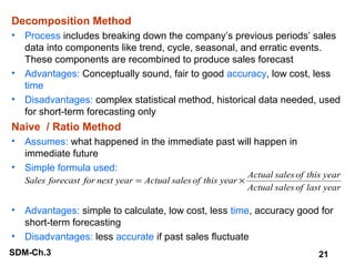 Decomposition Method
•

Process includes breaking down the company’s previous periods’ sales
data into components like trend, cycle, seasonal, and erratic events.
These components are recombined to produce sales forecast
• Advantages: Conceptually sound, fair to good accuracy, low cost, less
time
• Disadvantages: complex statistical method, historical data needed, used
for short-term forecasting only

Naive / Ratio Method
•

Assumes: what happened in the immediate past will happen in
immediate future
• Simple formula used:
Sales forecast for next year = Actual sales of this year ×

Actual sales of this year
Actual sales of last year

•

Advantages: simple to calculate, low cost, less time, accuracy good for
short-term forecasting
• Disadvantages: less accurate if past sales fluctuate
SDM-Ch.3

21

 