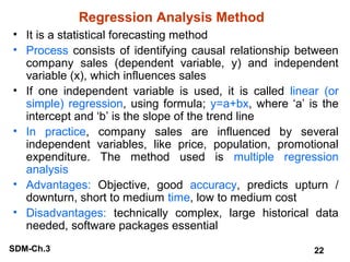 Regression Analysis Method
• It is a statistical forecasting method
• Process consists of identifying causal relationship between
company sales (dependent variable, y) and independent
variable (x), which influences sales
• If one independent variable is used, it is called linear (or
simple) regression, using formula; y=a+bx, where ‘a’ is the
intercept and ‘b’ is the slope of the trend line
• In practice, company sales are influenced by several
independent variables, like price, population, promotional
expenditure. The method used is multiple regression
analysis
• Advantages: Objective, good accuracy, predicts upturn /
downturn, short to medium time, low to medium cost
• Disadvantages: technically complex, large historical data
needed, software packages essential
SDM-Ch.3

22

 