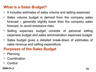 What is a Sales Budget?
• It includes estimates of sales volume and selling expenses
• Sales volume budget is derived from the company sales
forecast – generally slightly lower than the company sales
forecast, to avoid excessive risks
• Selling expenses budget consists of personal selling
expenses budget and sales administration expenses budget
• Sales budget gives a detailed break-down of estimates of
sales revenue and selling expenditure

Purposes of the Sales Budget
• Planning
• Coordination
• Control
SDM-Ch.3

25

 
