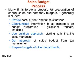 Sales Budget
Process

• Many firms follow a process for preparation of
annual sales and company budgets. It generally
includes:
• Review past, current, and future situations
• Communicate information to all managers on
budget preparation – guidelines, formats,
timetable
• Use build-up approach, starting with first-line
sales managers
• Get approval of sales budget from top
management
• Prepare budgets of other departments
SDM-Ch.3

26

 