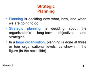 Strategic
Planning
• Planning is deciding now what, how, and when
we are going to do
• Strategic planning is deciding about the
organisation’s
long-term
objectives
and
strategies
• In a large organisation, planning is done at three
or four organisational levels, as shown in the
figure (in the next slide)

SDM-Ch.3

3

 