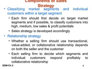 Components of Sales
Strategy

• Classifying market segments and
customers within a target segment

individual

• Each firm should first decide on target market
segments and if possible, to classify customers into
high, medium, low sales & profit potentials
• Sales strategy is developed accordingly

• Relationship strategy
• Whether a selling firm should use transactional,
value-added, or collaborative relationship depends
on both the seller and the customer
• Each selling firm to decide which segments and
individual customers respond profitably to
collaborative relationship
SDM-Ch.3

7

 