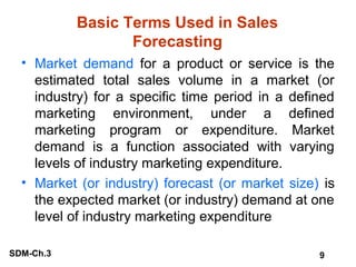 Basic Terms Used in Sales
Forecasting
• Market demand for a product or service is the
estimated total sales volume in a market (or
industry) for a specific time period in a defined
marketing environment, under a defined
marketing program or expenditure. Market
demand is a function associated with varying
levels of industry marketing expenditure.
• Market (or industry) forecast (or market size) is
the expected market (or industry) demand at one
level of industry marketing expenditure
SDM-Ch.3

9

 