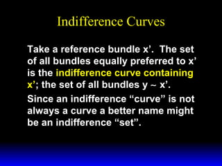 Indifference Curves
Take a reference bundle x’. The set
of all bundles equally preferred to x’
is the indifference curve containing
x’; the set of all bundles y ∼ x’.
Since an indifference “curve” is not
always a curve a better name might
be an indifference “set”.

 