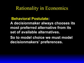 Rationality in Economics
Behavioral Postulate:
A decisionmaker always chooses its
most preferred alternative from its
set of available alternatives.
So to model choice we must model
decisionmakers’ preferences.

 