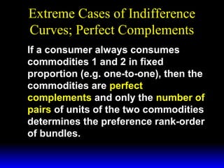 Extreme Cases of Indifference
Curves; Perfect Complements
If a consumer always consumes
commodities 1 and 2 in fixed
proportion (e.g. one-to-one), then the
commodities are perfect
complements and only the number of
pairs of units of the two commodities
determines the preference rank-order
of bundles.

 