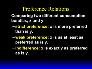 Preference Relations
Comparing two different consumption
bundles, x and y:
– strict preference: x is more preferred
than is y.
– weak preference: x is as at least as
preferred as is y.
– indifference: x is exactly as preferred
as is y.

 