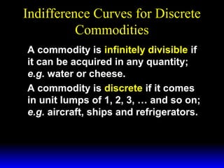 Indifference Curves for Discrete
Commodities
A commodity is infinitely divisible if
it can be acquired in any quantity;
e.g. water or cheese.
A commodity is discrete if it comes
in unit lumps of 1, 2, 3, … and so on;
e.g. aircraft, ships and refrigerators.

 