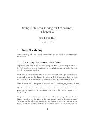 Using R in Data mining for the masses,
Chapter 3
Ulrik Hørlyk Hjort
April 5, 2014
1 Data Scrubbing
In the following text “the book” will refer to the the book: “Data Mining for
the masses”
1.1 Importing data into an data frame
Import an csv ﬁle by using the read.csv() function. Use the help function in
R - help(read.csv) or just ?read.csv - to see a full description of this function
and the arguments it takes.
Start the R commandline interpreter environment and type the following
command to inport the dataset for chapter 3 (It is assumed that the data
set ﬁle is located in the directory where the R interprenter is executed):
data = read.csv(‘‘Chapter03DataSet.csv’’, sep=’’,’’,header = TRUE)
This line imports the data tables from the csv ﬁle into the data frame object
data and is equivalent to the action that add a data set to a process in
RapidMiner.
To get a overview of the data set - like the Result Perspective in Rapid-
Miner - simply type the name of the data frame, which in this case is data.
We then get the following output of the data set where the top line of the
table, called the header, contains the column names. Each horizontal line
1
 
