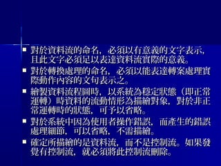  對於資料流的命名，必須以有意義的文字表示，對於資料流的命名，必須以有意義的文字表示，
且此文字必須足以表達資料流實際的意義。且此文字必須足以表達資料流實際的意義。
 對於轉換處理的命名，必須以能表達轉案處理實對於轉換處理的命名，必須以能表達轉案處理實
際動作內容的文句表示之。際動作內容的文句表示之。
 繪製資料流程圖時，以系統為穩定狀態（即正常繪製資料流程圖時，以系統為穩定狀態（即正常
運轉）時資料的流動情形為描繪對象，對於非正運轉）時資料的流動情形為描繪對象，對於非正
常運轉時的狀態，可予以省略。常運轉時的狀態，可予以省略。
 對於系統中因為使用者操作錯誤，而產生的錯誤對於系統中因為使用者操作錯誤，而產生的錯誤
處理細節，可以省略，不需描繪。處理細節，可以省略，不需描繪。
 確定所描繪的是資料流，而不是控制流。如果發確定所描繪的是資料流，而不是控制流。如果發
覺有控制流，就必須將此控制流刪除。覺有控制流，就必須將此控制流刪除。
 