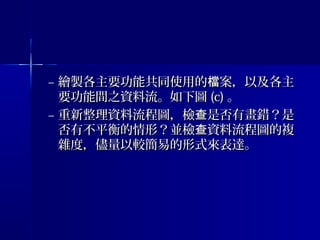 – 繪製各主要功能共同使用的 案，以及各主檔繪製各主要功能共同使用的 案，以及各主檔
要功能間之資料流。如下圖要功能間之資料流。如下圖 (c)(c) 。。
– 重新整理資料流程圖，檢 是否有畫錯？是查重新整理資料流程圖，檢 是否有畫錯？是查
否有不平衡的情形？並檢 資料流程圖的複查否有不平衡的情形？並檢 資料流程圖的複查
雜度，儘量以較簡易的形式來表達。雜度，儘量以較簡易的形式來表達。
 