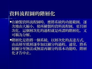 資料流程圖的階層化資料流程圖的階層化
在繪製資料流程圖時，應將系統的功能範圍，逐在繪製資料流程圖時，應將系統的功能範圍，逐
次地由大縮小，使所繪製的資料流程圖，更具層次地由大縮小，使所繪製的資料流程圖，更具層
次化。這個層次化的過程就是所謂的階層化，又次化。這個層次化的過程就是所謂的階層化，又
可稱為分解。可稱為分解。
階層化是指將一個系統，以層次化的表達方式，階層化是指將一個系統，以層次化的表達方式，
由高層至低層逐步加以細分的過程。通常，將系由高層至低層逐步加以細分的過程。通常，將系
統細分至無法或無需再細分的基本功能時，階層統細分至無法或無需再細分的基本功能時，階層
化才告中止。化才告中止。
 
