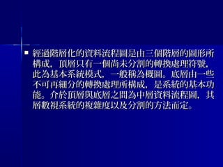  經過階層化的資料流程圖是由三個階層的圖形所經過階層化的資料流程圖是由三個階層的圖形所
構成，頂層只有一個尚未分割的轉換處理符號，構成，頂層只有一個尚未分割的轉換處理符號，
此為基本系統模式，一般稱為概圖。底層由一些此為基本系統模式，一般稱為概圖。底層由一些
不可再細分的轉換處理所構成，是系統的基本功不可再細分的轉換處理所構成，是系統的基本功
能。介於頂層與底層之間為中層資料流程圖，其能。介於頂層與底層之間為中層資料流程圖，其
層數視系統的複雜度以及分割的方法而定。層數視系統的複雜度以及分割的方法而定。
 