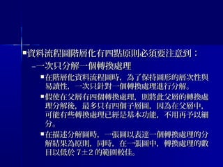 資料流程圖階層化有四點原則必須要注意到：資料流程圖階層化有四點原則必須要注意到：
–一次只分解一個轉換處理一次只分解一個轉換處理
 在階層化資料流程圖時，為了保持圖形的層次性與在階層化資料流程圖時，為了保持圖形的層次性與
易讀性，一次只針對一個轉換處理進行分解。易讀性，一次只針對一個轉換處理進行分解。
 假使在父層有四個轉換處理，則將此父層的轉換處假使在父層有四個轉換處理，則將此父層的轉換處
理分解後，最多只有四個子層圖，因為在父層中，理分解後，最多只有四個子層圖，因為在父層中，
可能有些轉換處理已經是基本功能，不用再予以細可能有些轉換處理已經是基本功能，不用再予以細
分。分。
 在描述分解圖時，一張圖以表達一個轉換處理的分在描述分解圖時，一張圖以表達一個轉換處理的分
解結果為原則，同時，在一張圖中，轉換處理的數解結果為原則，同時，在一張圖中，轉換處理的數
目以低於目以低於 7±27±2 的範圍較佳。的範圍較佳。
 