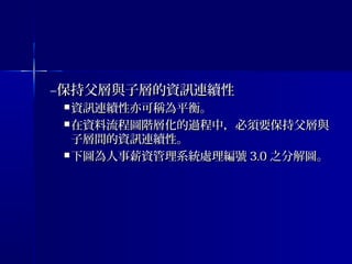 –保持父層與子層的資訊連續性保持父層與子層的資訊連續性
 資訊連續性亦可稱為平衡。資訊連續性亦可稱為平衡。
 在資料流程圖階層化的過程中，必須要保持父層與在資料流程圖階層化的過程中，必須要保持父層與
子層間的資訊連續性。子層間的資訊連續性。
 下圖為人事薪資管理系統處理編號下圖為人事薪資管理系統處理編號 3.03.0 之分解圖。之分解圖。
 