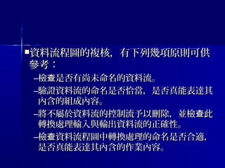 資料流程圖的複核，有下列幾項原則可供資料流程圖的複核，有下列幾項原則可供
參考：參考：
–檢 是否有尚未命名的資料流。查檢 是否有尚未命名的資料流。查
–驗證資料流的命名是否恰當，是否真能表達其驗證資料流的命名是否恰當，是否真能表達其
內含的組成內容。內含的組成內容。
–將不屬於資料流的控制流予以刪除，並檢 此查將不屬於資料流的控制流予以刪除，並檢 此查
轉換處理輸入與輸出資料流的正確性。轉換處理輸入與輸出資料流的正確性。
–檢 資料流程圖中轉換處理的命名是否合適，查檢 資料流程圖中轉換處理的命名是否合適，查
是否真能表達其內含的作業內容。是否真能表達其內含的作業內容。
 