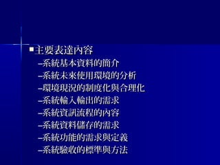 主要表達內容主要表達內容
–系統基本資料的簡介系統基本資料的簡介
–系統未來使用環境的分析系統未來使用環境的分析
–環境現況的制度化與合理化環境現況的制度化與合理化
–系統輸入輸出的需求系統輸入輸出的需求
–系統資訊流程的內容系統資訊流程的內容
–系統資料儲存的需求系統資料儲存的需求
–系統功能的需求與定義系統功能的需求與定義
–系統驗收的標準與方法系統驗收的標準與方法
 