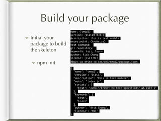 Build your package
Initial your
package to build
the skeleton
npm init
name: (tmod2) 	
version: (0.0.0) 0.0.1	
description: this is test module	
entry point: (index.js) 	
test command: 	
git repository: 	
keywords: test, learn	
author: Rick Chang	
license: (ISC) MIT	
About to write to xxx/ch3/tmod2/package.json:	
!
{	
"name": "tmod2",	
"version": "0.0.1",	
"description": "this is test module",	
"main": "index.js",	
"scripts": {	
"test": "echo "Error: no test specified" && exit 1"	
},	
"keywords": [	
"test",	
"learn"	
],	
"author": "Rick Chang",	
"license": "MIT"	
}	
 