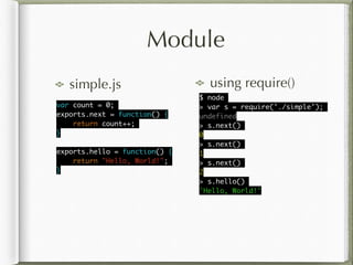 Module
simple.js using require()
var count = 0;	
exports.next = function() {	
return count++;	
}	
!
exports.hello = function() {	
return "Hello, World!";	
}
$ node	
> var s = require('./simple');	
undefined	
> s.next()	
0	
> s.next()	
1	
> s.next()	
2	
> s.hello()	
'Hello, World!'
 