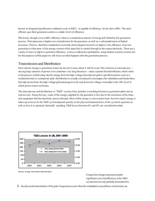 known as integrated gasification combined cycle or IGCC, is capable of efficiency levels above 60%. The most 
efficient gas-fired generators achieve a similar level of efficiency. 
Obviously, though, even at 60% efficiency there is a tremendous amount of energy left behind in the generation 
process. That represents a higher cost of production for the generator, as well as a substantial waste of limited 
resources. There is, therefore, tremendous economic and ecological incentive to improve the efficiency of power 
generation so that more of the energy content of the input fuel is carried through to the output electricity. There are a 
variety of ways to improve generator efficiency, such as combustion optimization using modern control systems, but 
for the purposes of this paper we will focus on what happens after the generation process. 
Transmission and Distribution 
Once electric energy is generated, it must be moved to areas where it will be used. This is known as transmission — 
moving large amounts of power over sometimes very long distances—and is separate from distribution, which refers 
to the process of delivering electric energy from the high voltage transmission grid to specific locations such as a 
residential street or commercial park. Distribution is usually considered to encompass the substations and feeder lines 
that take power from the high voltage grid and progressively step down the voltage, eventually to the 120v level at 
which power enters our homes. 
The transmission and distribution or “T&D” system, then, includes everything between a generation plant and an 
end-use site. Along the way, some of the energy supplied by the generator is lost due to the resistance of the wires 
and equipment that the electricity passes through. Most of this energy is converted to heat. Just how much energy is 
taken up as losses in the T&D system depends greatly on the physical characteristics of the system in question as 
well as how it is operated. Generally speaking, T&D losses between 6% and 8% are considered normal. 
Source: Energy Inf ormation Administration 
Congestion charges represent another 
significant cost of inefficiency in the T&D 
system, but are only partially determined by 
the physical characteristics of the grid. Congestion occurs when the scheduled or actual flows 3 of electricity are 
 