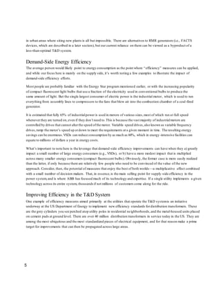 in urban areas where siting new plants is all but impossible. There are alternatives to RMR generators (i.e., FACTS 
devices, which are described in a later section), but our current reliance on them can be viewed as a byproduct of a 
less-than-optimal T&D system. 
Demand-Side Energy Efficiency 
The average person would likely point to energy consumption as the point where “ efficiency” measures can be applied, 
and while our focus here is mainly on the supply side, it’s worth noting a few examples to illustrate the impact of 
demand-side efficiency efforts. 
Most people are probably familiar with the Energy Star program mentioned earlier, or with the increasing popularity 
of compact fluorescent light bulbs that use a fraction of the electricity used in conventional bulbs to produce the 
same amount of light. But the single largest consumer of electric power is the industrial motor, which is used to run 
everything from assembly lines to compressors to the fans that blow air into the combustion chamber of a coal-fired 
generator. 
It is estimated that fully 65% of industrial power is used in motors of various sizes, most of which run a t full speed 
whenever they are turned on, even if they don’t need to. This is because the vast majority of industrial motors are 
controlled by drives that cannot alter the speed of the motor. Variable speed drives, also known as variable frequency 
drives, ramp the motor’s speed up or down to meet the requirements at a given moment in time. The resulting energy 
savings can be enormous. VSDs can reduce consumption by as much as 60%, which in energy -intensive facilities can 
equate to millions of dollars a year in energy costs. 
What’s important to note here is the leverage that demand -side efficiency improvements can have when they a) greatly 
impact a small number of large energy consumers (e.g., VSDs), or b) have a more modest impact that is multiplied 
across many smaller energy consumers (compact fluorescent bulbs). Obviously, the former case is more easily realized 
than the latter, if only because there are relatively few people who need to be convinced of the value of the new 
approach. Consider, then, the potential of measures that enjoy the best of both worlds —a multiplicative effect combined 
with a small number of decision makers. That, in essence, is the main selling point for supply -side efficiency in the 
power system, and is where ABB has focused much of its technology and expertise. If a single utility implements a given 
technology across its entire system, thousands if not millions of customers come along for the ride. 
Improving Efficiency in the T&D System 
One example of efficiency measures aimed primarily at the utilities that operate the T&D system is an initiative 
underway at the US Department of Energy to implement new efficiency standards for distribution transformers. These 
are the grey cylinders you see perched atop utility poles in residential neighborhoods, and the metal-housed units placed 
on cement pads at ground level. There are over 40 million distribution transformers in service today in the US. They are 
among the most ubiquitous and the most standardized pieces of electrical equipment, and for that reason make a prime 
target for improvements that can then be propagated across large areas. 
5 
 