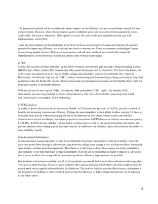 The proposed standards will have a relatively modest impact on the efficiency of a given transformer, around 4% over 
current models. However, when this incremental gain is multiplied across the thousands of units operated by even a 
small utility, the result is impressive. DoE expects to issue a final rule on the new standard later this year with 
implementation set for 2010. 
There are other initiatives at the distribution level, but if we focus our attention on the measures that have the greatest 
potential for improving efficiency, we inevitably must look to transmission. There are numerous technologies that are 
already being applied to boost efficiency in transmission, and still more that have yet to reach full commercial 
implementation. In the following sections, we explore some of these technologies. 
HVDC 
Most of the transmission lines that make up the North American transmission grid are high-voltage alternating current 
(HVAC) lines. Direct current (DC) transmission offers great advantages over AC, however: 25% lower line losses, two 
to five times the capacity of an AC line at similar voltage, plus the ability to precisely control the flow of power. 
Historically, the relatively high cost of HVDC terminal stations relegated the technology to being used only in long -haul 
applications like the Pacific DC Intertie, which connects the vast hydro power resources of the Columbia River with the 
population centers of Southern California. 
With the advent of a new type of HVDC, invented by ABB and dubbed HVDC Light®, the benefits of DC 
transmission are now being realized on much shorter distances. The Cross -Sound Cable connecting Long Island 
and Connecticut is one example of this technology. 
FACTS Devices 
A family of power electronics devices known as Flexible AC Transmission Systems, or FACTS, provides a variety of 
benefits for increasing transmission efficiency. Perhaps the most immediate is their ability to allow existing AC lines to 
be loaded more heavily without increasing the risk of disturbances on the system. Actual results vary with the 
characteristics of each installation, but industry experience has shown FACTS devices to enhance transmission capacity 
by 20-40%. FACTS devices stabilize voltage, and in so doing remove some of the operational safety constraints t hat 
prevent operators from loading a given line more heavily. In addition to the efficiency gains, these devices also deliver a 
clear reliability benefit. 
Gas-Insulated Substations 
Most substations occupy large areas of land to accommodate the design requirements of the given facility. However, 
each time power flows through a substation to step down the voltage, more energy is lost as the power flows through the 
transformers, switches and other equipment. The efficiency of the lower-voltage lines coming out of the substation is 
also markedly lower than their high-voltage counterparts. If power can be transmitted at higher voltage to a substation 
that is closer to where the energy will be consumed, significant efficiency improvements are possible. 
Gas-insulated substations essentially take all of the equipment you would find in an outdoor substation and encapsulate 
it inside of a metal housing. The air inside is replaced with a special inert gas, which allows all of the components to be 
placed much closer together without the risk of a flashover. The result is that it is now possible to locate a substation in 
the basement of a building or other confined space so that the efficiency of high -voltage transmission can be exploited 
to the fullest extent. 
6 
 