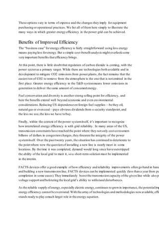 These options vary in terms of expense and the changes they imply for equipment 
purchasing or operational practices. We list all of them here simply to illustrate the 
many ways in which greater energy efficiency in the power grid can be achieved. 
Benefits of Improved Efficiency 
The “business case” for energy efficiency is fairly straightforward: using less energy 
means paying less for energy. But a simple cost -benefit analysis might overlook some 
very important benefits that efficiency brings. 
At this point, there is little doubt that regulation of carbon dioxide is coming, with the 
power sector as a primary target. While there are technologies both available and in 
development to mitigate CO2 emissions from power plants, the fact remains that the 
easiest ton of CO2 to remove from the atmosphere is the one that is not emitted in the 
first place. Greater energy efficiency in the T&D system means lower emissions in 
generation to deliver the same amount of consumed energy. 
Fuel conservation and diversity is another strong selling point for efficiency, and 
here the benefits extend well beyond economic and even environmental 
considerations. Reducing US dependence on foreign fuel supplies —be they oil, 
natural gas or even coal—pays obvious dividends from a security standpoint, and 
the less we use, the less we have to buy. 
Finally, within the context of the power system itself, it’s important to recognize 
how interrelated energy efficiency is with grid reliability. In many areas of the US, 
transmission constraints have reached the point where they not only cost co nsumers 
billions of dollars in congestion charges, they threaten the integrity of the power 
system itself. Over the past twenty years, the situation has continued to deteriorate to 
the point where now the question of installing a new line is nearly moot in some 
locations. By the time it was completed, demand would long since have outstripped 
the ability of the local grid to meet it, so a short -term solution must be implemented 
in the interim. 
FACTS devices offer a good example of how efficiency and reliability improvements often go hand in hand. and building a new transmission line, FACTS devices can be implemented quickly (less than a year from purchase completion in some cases). They immediately boost the transmission capacity of the give n line while also providing 
voltage support and bolstering the local grid’s ability to withstand disturbances. 
As the reliable supply of energy, especially electric energy, continues to grow in importance, the potential impact energy efficiency cannot be overstated. With the array of technologies and methodologies now available, efficiency 
stands ready to play a much larger role in the energy equation. 
 