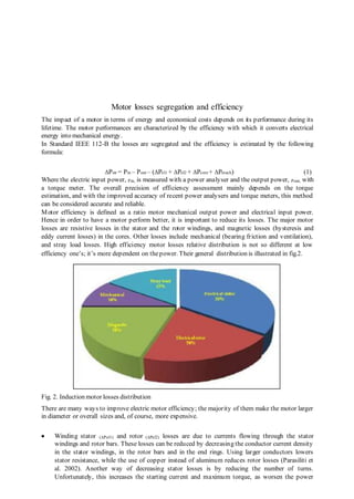 Motor losses segregation and efficiency 
The impact of a motor in terms of energy and economical costs depends on its performance during its 
lifetime. The motor performances are characterized by the efficiency with which it converts electrical 
energy into mechanical energy. 
In Standard IEEE 112-B the losses are segregated and the efficiency is estimated by the following 
formula: 
ΔPstr = Pin – Pout – (ΔPel1 + ΔPel2 + ΔPcore + ΔPmech) (1) 
Where the electric input power, Pin, is measured with a power analyser and the output power, Pout, with 
a torque meter. The overall precision of efficiency assessment mainly depends on the torque 
estimation, and with the improved accuracy of recent power analysers and torque meters, this method 
can be considered accurate and reliable. 
Motor efficiency is defined as a ratio motor mechanical output power and electrical input power. 
Hence in order to have a motor perform better, it is important to reduce its losses. The major motor 
losses are resistive losses in the stator and the rotor windings, and magnetic losses (hysteresis and 
eddy current losses) in the cores. Other losses include mechanical (bearing friction and ventilation), 
and stray load losses. High efficiency motor losses relative distribution is not so different at low 
efficiency one’s; it’s more dependent on the power. Their general distribution is illustrated in fig.2. 
Fig. 2. Induction motor losses distribution 
There are many ways to improve electric motor efficiency; the majority of them make the motor larger 
in diameter or overall sizes and, of course, more expensive. 
 Winding stator (ΔPel1) and rotor (ΔPel2) losses are due to currents flowing through the stator 
windings and rotor bars. These losses can be reduced by decreasing the conductor current density 
in the stator windings, in the rotor bars and in the end rings. Using larger conductors lowers 
stator resistance, while the use of copper instead of aluminum reduces rotor losses (Parasiliti et 
al. 2002). Another way of decreasing stator losses is by reducing the number of turns. 
Unfortunately, this increases the starting current and maximum torque, as worsen the power 
 