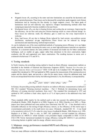 factor. 
 Magnetic losses ΔPm occurring in the stator and rotor laminations are caused by the hysteresis and 
eddy current phenomena. These losses can be decreased by using better grade magnetic steel, thinner 
laminations and by lowering the flux density (i.e larger magnetic cores). The better grade of 
laminations steel are still relatively very expensive. Cheaper manufacturing methods other than 
stamping are expected to become available in the near future. 
 Mechanical losses ΔPmec are due to bearing friction and cooling fan air resistance. Improving the 
fan efficiency, the air flow and using low friction bearings result in a more efficient design. As 
these losses are relatively small, the efficiency gain is small too, but every improvement is 
welcome. 
 Stray load losses ΔPst are due to leakage fluxes induced by load current, non-uniform current 
distribution, mechanical air-gap imperfection...These losses can be reduced by design 
optimisation and manufacturing method improvements. 
As can be deducted, one of the most established methods of increasing motor efficiency is to use higher 
quality materials, inexorably increasing the motor cost, as most high performance materials are expensive 
materials. In a recurrent manner, the same problem of increased cost holds true for better construction 
techniques, such as smaller air gaps, copper rather than aluminum in the rotor construction, higher 
conductor slot fill, and segmented core stator construction. The resulting increase in motor cost is 
evaluated to be between 15 % and 30 %. 
4. Testing standards 
In North America, the prevailing testing method is based on direct efficiency measurement method, as 
described in the Institute of Electrical and Electronics Engineers (IEEE) “Standard Test Procedure for 
Polyphase Induction Motors and Generators” IEEE 112-B and in its Canadian CSA 390 adaptation. The 
standard first introduced in 1984 and updated in 2004, requires the measurement of the mechanical power 
output and the electric input, and provide a value for the motor losses, where the additional stray load 
losses are extrapolated from their total by the following formula (1). So, the efficiency is extrapolated by: 
=_______ Pout = _____________________________________ Pout 2 
η Pin Pout+ APel1+ APel2 + APm+APmec +APst 
( ) 
In Europe, the prevailing testing method is based on an indirect efficiency measurement as defined in 
IEC 34-2 standard “Rotating electrical machines – Part 2: Methods for determining losses and 
efficiency of rotating electrical machinery from tests”. The standard first introduced in 1972 and 
updated in 1997, attribute a fixed value, equal to o.5 % of input power to the additional stray load 
losses. 
These standards differ mainly by the method used to take into account the additional load losses 
(Aoulkadi & Binder, 2008, Boglietti et al 2004, Nagorny et al. 2004, Elmeida et al. 2002...). Many 
papers have been published and some authors have illustrated, that IEC 34 – 2 has drawback with a 
noticeable influence on the testing of high efficiency motors, as the efficiency of this motor type is 
overestimated, particularly in the small motor size cases. Ultimately, standard IEC 34 – 2 was found 
to be unrealistic with its 0.5 % Pin value for stray losses (Aoulkadi & Binder, 2008, Renier et al. 1999, 
Boglietti et al 2004...). That is why, in 2007, IEC published a revised standard for efficiency 
classification no. 60034-2-1 which includes a test procedure largely comparable to IEEE 112-B or 
CSA C390. Newly harmonized standards for energy efficiency testing IEC 60034-2-1 can contribute 
to lowering barriers in global trade for energy efficient motor systems. 
5. Minimum energy performance standard MEPS and efficiency motor 
classification 
There are many different worldwide definitions for energy efficient motors, as until these last years, there 
 