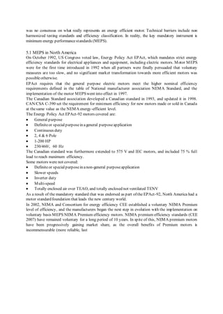 was no consensus on what really represents an energy efficient motor. Technical barriers include non 
harmonized testing standards and efficiency classification. In reality, the key mandatory instrument is 
minimum energy performance standards (MEPS). 
5.1 MEPS in North America 
On October 1992, US Congress voted law, Energy Policy Act EPAct, which mandates strict energy 
efficiency standards for electrical appliances and equipment, including electric motors. Motor MEPS 
were for the first t ime introduced in 1992 when all partners were finally persuaded that voluntary 
measures are too slow, and no significant market transformation towards more efficient motors was 
possible otherwise. 
EPAct requires that the general purpose electric motors meet the higher nominal efficiency 
requirements defined in the table of National manufacturer association NEMA Standard, and the 
implementation of the motor MEPS went into effect in 1997. 
The Canadian Standard association developed a Canadian standard in 1993, and updated it in 1998. 
CAN/CSA C-390 set the requirement for minimum efficiency for new motors made or sold in Canada 
at the same value as the NEMA energy-efficient level. 
The Energy Policy Act EPAct-92 motors covered are: 
 General purpose 
 Definite or special purpose in a general purpose application 
 Continuous duty 
 2, 4 & 6 Pole 
 1-200 HP 
 230/460/, 60 Hz 
The Canadian standard was furthermore extended to 575 V and IEC motors, and included 75 % full 
load to reach maximum efficiency. 
Some motors were not covered: 
 Definite or special purpose in a non-general purpose application 
 Slower speeds 
 Inverter duty 
 Multi-speed 
 Totally enclosed air over TEAO, and totally enclosed not ventilated TENV 
As a result of the mandatory standard that was endorsed as part of the EPAct -92, North America had a 
motor standard foundation that leads the new century world. 
In 2002, NEMA and Consortium for energy efficiency CEE established a voluntary NEMA Premium 
level of efficiency, and the manufacturers began the next step in evolution with the implementation on 
voluntary basis MEPS NEMA Premium efficiency motors. NEMA premium efficiency standards (CEE 
2007) have remained voluntary for a long period of 10 years. In spite of this, NEMA premium motors 
have been progressively gaining market share, as the overall benefits of Premium motors is 
incommensurable (more reliable, last 
 