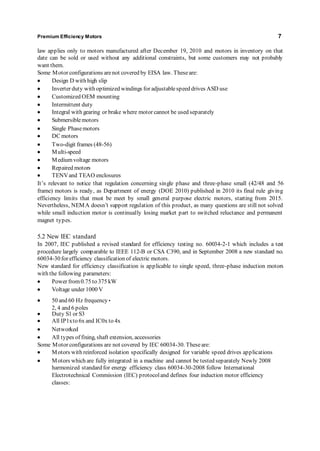 Premium Efficiency Motors 7 
law applies only to motors manufactured after December 19, 2010 and motors in inventory on that 
date can be sold or used without any additional constraints, but some customers may not probably 
want them. 
Some Motor configurations are not covered by EISA law. These are: 
 Design D with high slip 
 Inverter duty with optimized windings for adjustable speed drives ASD use 
 Customized OEM mounting 
 Intermittent duty 
 Integral with gearing or brake where motor cannot be used separately 
 Submersible motors 
 Single Phase motors 
 DC motors 
 Two-digit frames (48-56) 
 Multi-speed 
 Medium voltage motors 
 Repaired motors 
 TENV and TEAO enclosures 
It’s relevant to notice that regulation concernin g sin gle p hase and three-phase small (42/48 and 56 
frame) motors is ready, as Department of energy (DOE 2010) published in 2010 its final rule giving 
efficiency limits that must be meet by small general purpose electric motors, starting from 2015. 
Nevertheless, NEM A doesn’t supp ort regulation of this product, as many questions are still not solved 
while small induction motor is continually losing market part to switched reluctance and permanent 
magnet types. 
5.2 New IEC standard 
In 2007, IEC published a revised standard for efficiency testing no. 60034-2-1 which includes a test 
procedure largely comparable to IEEE 112-B or CSA C390, and in September 2008 a new standard no. 
60034-30 for efficiency classification of electric motors. 
New standard for efficiency classification is applicable to single speed, three-phase induction motors 
with the following parameters: 
 Power from 0.75 to 375 kW 
 Voltage under 1000 V 
 50 and 60 Hz frequency • 
2, 4 and 6 poles 
 Duty S1 or S3 
 All IP1x to 6x and IC0x to 4x 
 Networked 
 All types of fixing, shaft extension, accessories 
Some Motor configurations are not covered by IEC 60034-30. These are: 
 Motors with reinforced isolation specifically designed for variable speed drives applications 
 Motors which are fully integrated in a machine and cannot be tested separately Newly 2008 
harmonized standard for energy efficiency class 60034-30-2008 follow International 
Electrotechnical Commission (IEC) protocol and defines four induction motor efficiency 
classes: 
 