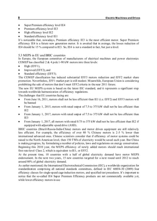 8 Electric Machines and Drives 
 Super Premium efficiency level IE4 
 Premium efficiency level IE3 
 High efficiency level IE2 
 Standard efficiency level IE1 
It’s noticeable that, nowaday s, Premium efficiency IE3 is the most efficient motor. Sup er Premium 
efficiency IE4 is a future new generation motor. It is awaited that in average, the losses reduction of 
IE4 should be 15 % compared to IE3. So, IE4 is not a standard in fact, but just a level. 
5.3 MEPS in EU and BRIC countries 
In Europe, the European committee of manufacturers of electrical machines and power electronics 
CEMEP has classified 2 & 4 pole 1-90 kW motors into three levels: 
 High (EFF1), 
 Improved (EFF2), and 
 Standard efficiency (EFF3). 
The CEMEP classification has induced substantial EFF3 motors reduction and EFF2 market share 
promotion. Nevertheless, EFF1 market part is still modest. Meanwhile, European Union is considering 
p rohibiting the sale of motors that don’t meet EFF2 criteria in the near 2011 future. 
The new EU MEPS system is based on the latest IEC standard, and it represents a significant step 
towards worldwide harmonization of efficiency regulations. 
The challenges that EU countries facing are: 
 From June 16, 2011, motors shall not be less efficient than IE1 (i.e. EFF2) and EFF3 motors will 
be banned 
 From January 1, 2015, motors with rated output of 7.5 to 375 kW shall not be less efficient than 
IE2 
 From January 1, 2017, motors with rated output of 7.5 to 375 kW shall not be less efficient than 
IE3 
 From January 1, 2017, all motors with rated 0.75 to 375 kW shall not be less efficient than IE2 if 
equipped with adjustable speed drive (ASD). 
BRIC countries (Brazil-Russia-India-China) motors and motor driven equipment are still relatively 
less efficient. For example, the efficiency of over 80 % Chinese motors is 2-5 % lower than 
international advanced ones. Chinese scientists consider that if efficiency of motor systems could be 
raised to the North American level, then 150 TWh of electricity would be saved each year. But China 
is making progress, by formulating a number of policies, laws and regulations on energy conservation. 
Beginning this 2010 year, the MEPS efficiency of newly added motors should reach international 
first-rate level Class 2, which is equivalent to IE1, or EFF2. 
At the present time, 10 countries with a half of global electricity demand have motor MEPS 
endorsement. In the next two years, 15 new countries targeted for a next round until 2012 to reach 
around 80% of global electricity demand. 
As earlier mentioned, the International Electrotechnical Commission (IEC), a worldwide organization for 
standardization comprising all national standards committees, defined in IEC 60034-30 (2009) four 
efficiency classes for single-speed cage-induction motors, and sp ecified test p rocedures. It’s imp ortant to 
notice that the so-called IE4 Super Premium Efficiency products are not commercially available y et, 
while lower efficiency motors in use 
 