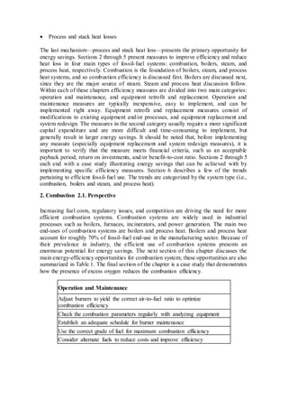  Process and stack heat losses 
The last mechanism—process and stack heat loss—presents the primary opportunity for 
energy savings. Sections 2 through 5 present measures to improve efficiency and reduce 
heat loss in four main types of fossil- fuel systems: combustion, boilers, steam, and 
process heat, respectively. Combustion is the foundation of boilers, steam, and process 
heat systems, and so combustion efficiency is discussed first. Boilers are discussed next, 
since they are the major source of steam. Steam and process heat discussion follow. 
Within each of these chapters efficiency measures are divided into two main categories: 
operation and maintenance, and equipment retrofit and replacement. Operation and 
maintenance measures are typically inexpensive, easy to implement, and can be 
implemented right away. Equipment retrofit and replacement measures consist of 
modifications to existing equipment and/or processes, and equipment replacement and 
system redesign. The measures in the second category usually require a more significant 
capital expenditure and are more difficult and time-consuming to implement, but 
generally result in larger energy savings. It should be noted that, before implementing 
any measure (especially equipment replacement and system redesign measures), it is 
important to verify that the measure meets financial criteria, such as an acceptable 
payback period, return on investments, and/or benefit-to-cost ratio. Sections 2 through 5 
each end with a case study illustrating energy savings that can be achieved with by 
implementing specific efficiency measures. Section 6 describes a few of the trends 
pertaining to efficient fossil- fuel use. The trends are categorized by the system type (i.e., 
combustion, boilers and steam, and process heat). 
2. Combustion 2.1. Perspective 
Increasing fuel costs, regulatory issues, and competition are driving the need for more 
efficient combustion systems. Combustion systems are widely used in industrial 
processes such as boilers, furnaces, incinerators, and power generation. The main two 
end-uses of combustion systems are boilers and process heat. Boilers and process heat 
account for roughly 70% of fossil- fuel end-use in the manufacturing sector. Because of 
their prevalence in industry, the efficient use of combustion systems presents an 
enormous potential for energy savings. The next section of this chapter discusses the 
main energy-efficiency opportunities for combustion system; these opportunities are also 
summarized in Table 1. The final section of the chapter is a case study that demonstrates 
how the presence of excess oxygen reduces the combustion efficiency. 
Operation and Maintenance 
Adjust burners to yield the correct air-to-fuel ratio to optimize 
combustion efficiency 
Check the combustion parameters regularly with analyzing equipment 
Establish an adequate schedule for burner maintenance 
Use the correct grade of fuel for maximum combustion efficiency 
Consider alternate fuels to reduce costs and improve efficiency 
 