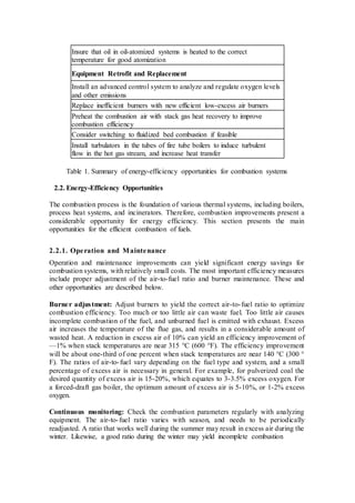 Insure that oil in oil-atomized systems is heated to the correct 
temperature for good atomization 
Equipment Retrofit and Replacement 
Install an advanced control system to analyze and regulate oxygen levels 
and other emissions 
Replace inefficient burners with new efficient low-excess air burners 
Preheat the combustion air with stack gas heat recovery to improve 
combustion efficiency 
Consider switching to fluidized bed combustion if feasible 
Install turbulators in the tubes of fire tube boilers to induce turbulent 
flow in the hot gas stream, and increase heat transfer 
Table 1. Summary of energy-efficiency opportunities for combustion systems 
2.2. Energy-Efficiency Opportunities 
The combustion process is the foundation of various thermal systems, including boilers, 
process heat systems, and incinerators. Therefore, combustion improvements present a 
considerable opportunity for energy efficiency. This section presents the main 
opportunities for the efficient combustion of fuels. 
2.2.1. Ope ration and Maintenance 
Operation and maintenance improvements can yield significant energy savings for 
combustion systems, with relatively small costs. The most important efficiency measures 
include proper adjustment of the air-to-fuel ratio and burner maintenance. These and 
other opportunities are described below. 
Burne r adjus tment: Adjust burners to yield the correct air-to- fuel ratio to optimize 
combustion efficiency. Too much or too little air can waste fuel. Too little air causes 
incomplete combustion of the fuel, and unburned fuel is emitted with exhaust. Excess 
air increases the temperature of the flue gas, and results in a considerable amount of 
wasted heat. A reduction in excess air of 10% can yield an efficiency improvement of 
—1% when stack temperatures are near 315 °C (600 °F). The efficiency improvement 
will be about one-third of one percent when stack temperatures are near 140 °C (300 ° 
F). The ratios of air-to- fuel vary depending on the fuel type and system, and a small 
percentage of excess air is necessary in general. For example, for pulverized coal the 
desired quantity of excess air is 15-20%, which equates to 3-3.5% excess oxygen. For 
a forced-draft gas boiler, the optimum amount of excess air is 5-10%, or 1-2% excess 
oxygen. 
Continuous monitoring: Check the combustion parameters regularly with analyzing 
equipment. The air-to- fuel ratio varies with season, and needs to be periodically 
readjusted. A ratio that works well during the summer may result in excess air during the 
winter. Likewise, a good ratio during the winter may yield incomplete combustion 
 