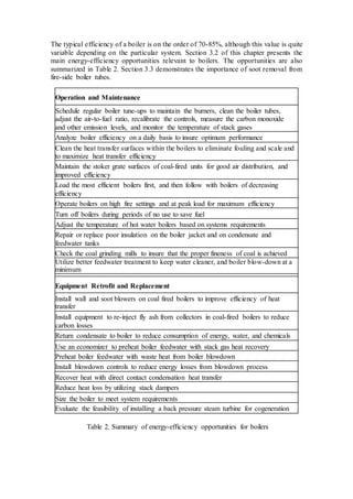 The typical efficiency of a boiler is on the order of 70-85%, although this value is quite 
variable depending on the particular system. Section 3.2 of this chapter presents the 
main energy-efficiency opportunities relevant to boilers. The opportunities are also 
summarized in Table 2. Section 3.3 demonstrates the importance of soot removal from 
fire-side boiler tubes. 
Operation and Maintenance 
Schedule regular boiler tune-ups to maintain the burners, clean the boiler tubes, 
adjust the air-to-fuel ratio, recalibrate the controls, measure the carbon monoxide 
and other emission levels, and monitor the temperature of stack gases 
Analyze boiler efficiency on a daily basis to insure optimum performance 
Clean the heat transfer surfaces within the boilers to eliminate fouling and scale and 
to maximize heat transfer efficiency 
Maintain the stoker grate surfaces of coal-fired units for good air distribution, and 
improved efficiency 
Load the most efficient boilers first, and then follow with boilers of decreasing 
efficiency 
Operate boilers on high fire settings and at peak load for maximum efficiency 
Turn off boilers during periods of no use to save fuel 
Adjust the temperature of hot water boilers based on systems requirements 
Repair or replace poor insulation on the boiler jacket and on condensate and 
feedwater tanks 
Check the coal grinding mills to insure that the proper fineness of coal is achieved 
Utilize better feedwater treatment to keep water cleaner, and boiler blow-down at a 
minimum 
Equipment Retrofit and Replacement 
Install wall and soot blowers on coal fired boilers to improve efficiency of heat 
transfer 
Install equipment to re-inject fly ash from collectors in coal-fired boilers to reduce 
carbon losses 
Return condensate to boiler to reduce consumption of energy, water, and chemicals 
Use an economizer to preheat boiler feedwater with stack gas heat recovery 
Preheat boiler feedwater with waste heat from boiler blowdown 
Install blowdown controls to reduce energy losses from blowdown process 
Recover heat with direct contact condensation heat transfer 
Reduce heat loss by utilizing stack dampers 
Size the boiler to meet system requirements 
Evaluate the feasibility of installing a back pressure steam turbine for cogeneration 
Table 2. Summary of energy-efficiency opportunities for boilers 
 