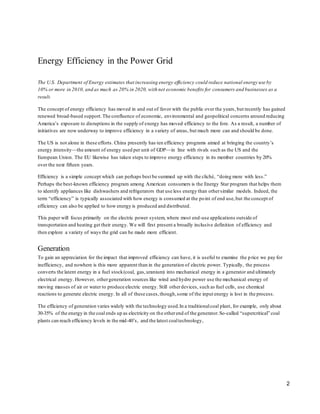 Energy Efficiency in the Power Grid 
The U.S. Department of Energy estimates that increasing energy efficiency could reduce national energy use by 
10% or more in 2010, and as much as 20% in 2020, with net economic benefits for consumers and businesses as a 
result. 
The concept of energy efficiency has moved in and out of favor with the public over the years, but recently has gained 
renewed broad-based support. The confluence of economic, environmental and geopolitical concerns around reducing 
America’s exposure to disruptions in the supply of energy has moved efficiency to the fore. As a result, a number of 
initiatives are now underway to improve efficiency in a variety of areas, but much more can and should be done. 
The US is not alone in these efforts. China presently has ten efficiency programs aimed at bringing the country’s 
energy intensity—the amount of energy used per unit of GDP—in line with rivals such as the US and the 
European Union. The EU likewise has taken steps to improve energy efficiency in its member countries by 20% 
over the next fifteen years. 
Efficiency is a simple concept which can perhaps best be summed up with the cliché, “doing more with less.” 
Perhaps the best-known efficiency program among American consumers is the Energy Star program that helps them 
to identify appliances like dishwashers and refrigerators that use less energy than other similar models. Indeed, the 
term “efficiency” is typically associated with how energy is consumed at the po int of end use, but the concept of 
efficiency can also be applied to how energy is produced and distributed. 
This paper will focus primarily on the electric power system, where most end-use applications outside of 
transportation and heating get their energy. We will first present a broadly inclusive definition of efficiency and 
then explore a variety of ways the grid can be made more efficient. 
Generation 
To gain an appreciation for the impact that improved efficiency can have, it is useful to examine the p rice we pay for 
inefficiency, and nowhere is this more apparent than in the generation of electric power. Typically, the process 
converts the latent energy in a fuel stock (coal, gas, uranium) into mechanical energy in a generator and ultimately 
electrical energy. However, other generation sources like wind and hydro power use the mechanical energy of 
moving masses of air or water to produce electric energy. Still other devices, such as fuel cells, use chemical 
reactions to generate electric energy. In all of these cases, though, some of the input energy is lost in the process. 
The efficiency of generation varies widely with the technology used. In a traditional coal plant, for example, only about 
30-35% of the energy in the coal ends up as electricity on the other end of the generator. So-called “supercritical” coal 
plants can reach efficiency levels in the mid-40’s, and the latest coal technology, 
2 
 