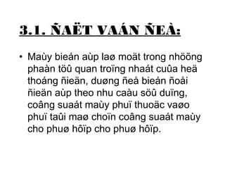 3.1. ÑAËT VAÁN ÑEÀ: 
• Maùy bieán aùp laø moät trong nhöõng 
phaàn töû quan troïng nhaát cuûa heä 
thoáng ñieän, duøng ñeå bieán ñoåi 
ñieän aùp theo nhu caàu söû duïng, 
coâng suaát maùy phuï thuoäc vaøo 
phuï taûi maø choïn coâng suaát maùy 
cho phuø hôïp cho phuø hôïp. 
 