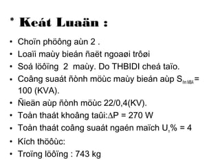 * Keát Luaän : 
• Choïn phöông aùn 2 . 
• Loaïi maùy bieán ñaët ngoaøi trôøi 
• Soá löôïng 2 maùy. Do THBIDI cheá taïo. 
• Coâng suaát ñònh möùc maùy bieán aùp Sñm MBA = 
100 (KVA). 
• Ñieän aùp ñònh möùc 22/0,4(KV). 
• Toån thaát khoâng taûi:DP = 270 W 
• Toån thaát coâng suaát ngaén maïch Un% = 4 
• Kích thöôùc: 
• Troïng löôïng : 743 kg 
 