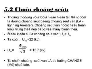 5.2 Choïn choáng seùt: 
• Thoâng thöôøng vôùi löôùi ñieän hieän taïi thì ngöôøi 
ta duøng choáng seùt baèng choáng seùt van (LA - 
lighning Arrester). Choáng seùt van ñöôïc ñaáu treân 
löôùi trung theá ñeå baûo veä maùy bieán theá. 
• Ñieàu kieän cuûa choáng seùt van: ULA >Upha. 
• Ta coù : Udaây =22 (kv). 
daây U 
• Upha = = 12.7 (kv). 
3 
• Ta choïn choáng seùt van LA do haõng CHANGE 
(Mó) cheá taïo. 
 