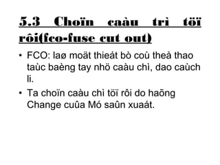 5.3 Choïn caàu trì töï 
rôi(fco-fuse cut out) 
• FCO: laø moät thieát bò coù theå thao 
taùc baèng tay nhö caàu chì, dao caùch 
li. 
• Ta choïn caàu chì töï rôi do haõng 
Change cuûa Mó saûn xuaát. 
 