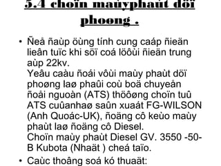 5.4 choïn maùyphaùt döï 
phoøng . 
• Ñeå ñaùp öùng tính cung caáp ñieän 
lieân tuïc khi söï coá löôùi ñieän trung 
aùp 22kv. 
Yeâu caàu ñoái vôùi maùy phaùt döï 
phoøng laø phaûi coù boä chuyeån 
ñoåi nguoàn (ATS) thöôøng choïn tuû 
ATS cuûanhaø saûn xuaát FG-WILSON 
(Anh Quoác-UK), ñoäng cô keùo maùy 
phaùt laø ñoäng cô Diesel. 
Choïn maùy phaùt Diesel GV. 3550 -50- 
B Kubota (Nhaät ) cheá taïo. 
• Caùc thoâng soá kó thuaät: 
 