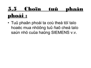 5.5 Choïn tuû phaân 
phoái : 
• Tuû phaân phoái ta coù theå töï taïo 
hoaëc mua nhöõng tuû ñaõ cheá taïo 
saún nhö cuûa haûng SIEMENS v.v. 
