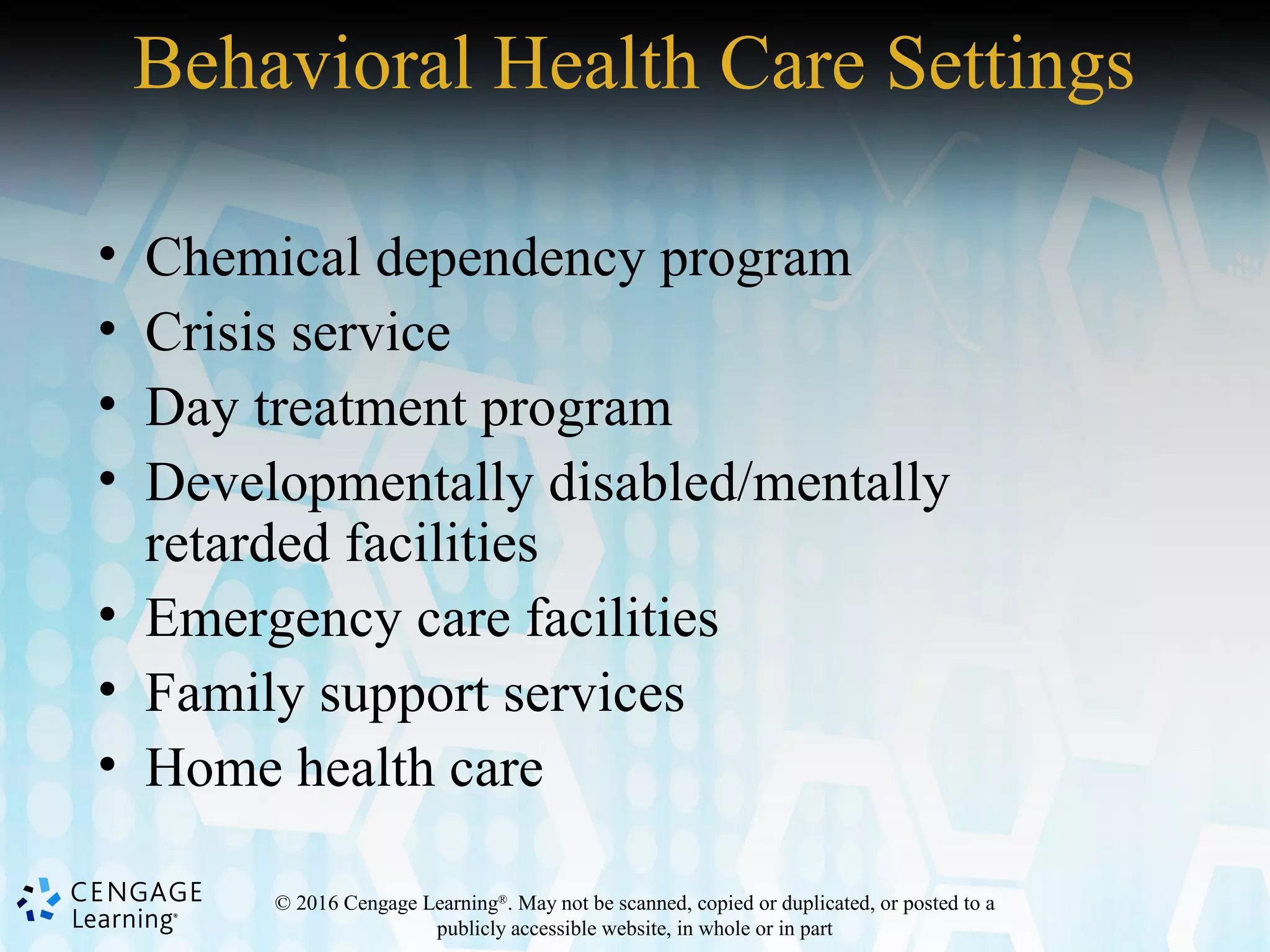 © 2016 Cengage Learning®
. May not be scanned, copied or duplicated, or posted to a
publicly accessible website, in whole or in part
Behavioral Health Care Settings
• Chemical dependency program
• Crisis service
• Day treatment program
• Developmentally disabled/mentally
retarded facilities
• Emergency care facilities
• Family support services
• Home health care
 
