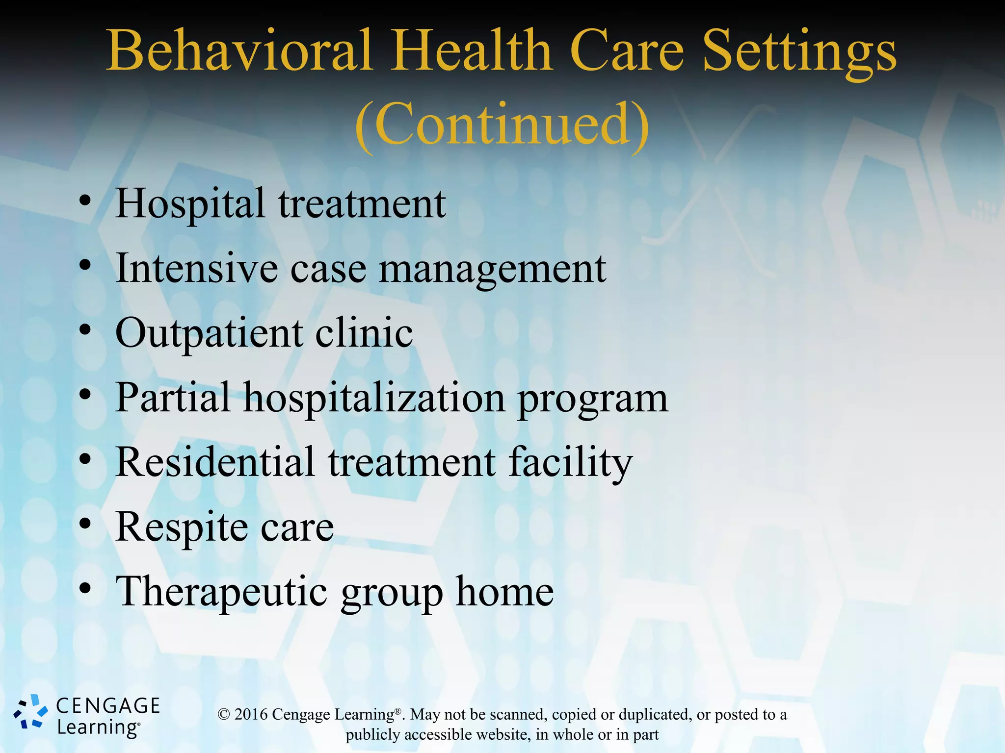 © 2016 Cengage Learning®
. May not be scanned, copied or duplicated, or posted to a
publicly accessible website, in whole or in part
Behavioral Health Care Settings
(Continued)
• Hospital treatment
• Intensive case management
• Outpatient clinic
• Partial hospitalization program
• Residential treatment facility
• Respite care
• Therapeutic group home
 