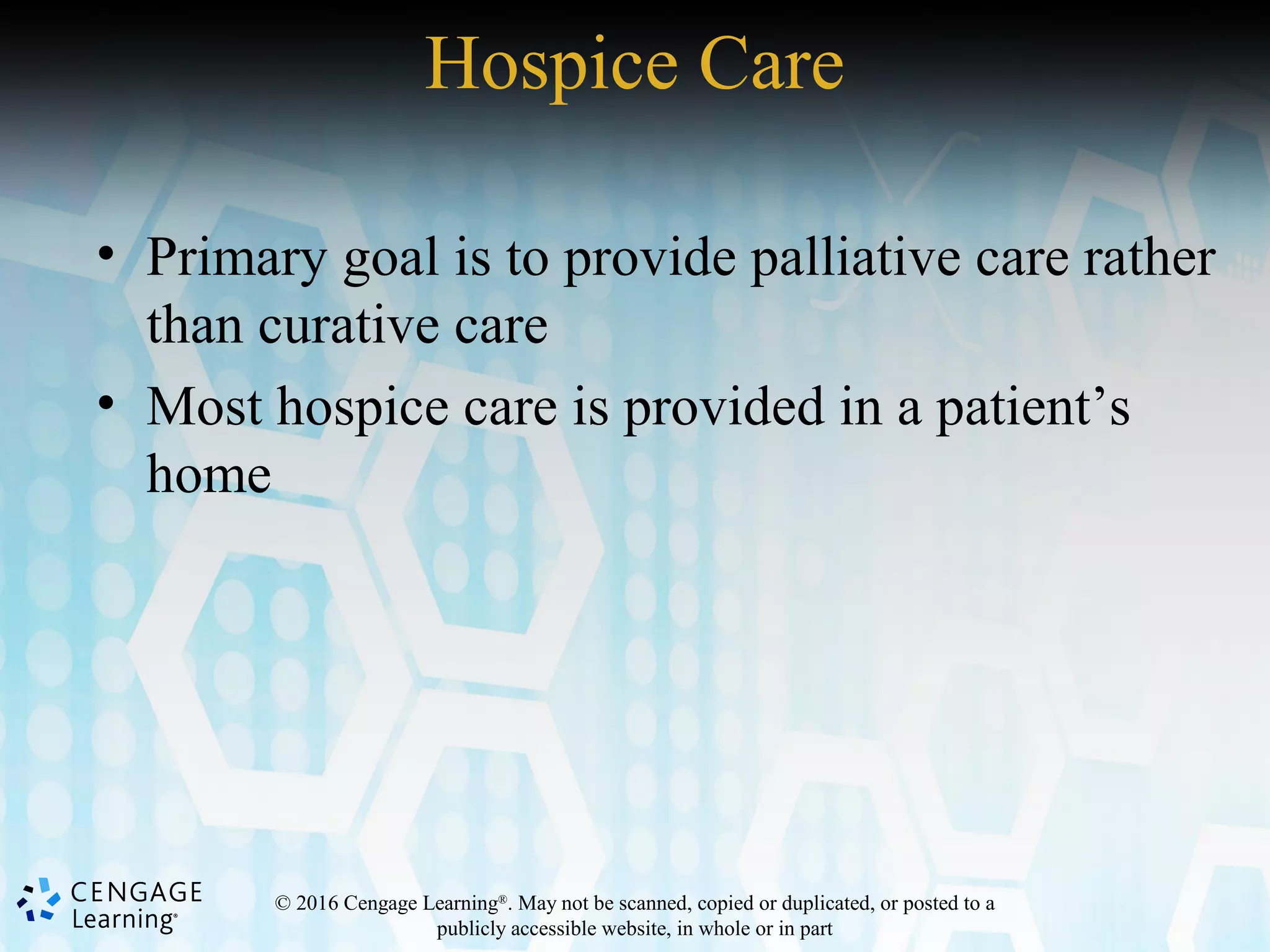 © 2016 Cengage Learning®
. May not be scanned, copied or duplicated, or posted to a
publicly accessible website, in whole or in part
• Primary goal is to provide palliative care rather
than curative care
• Most hospice care is provided in a patient’s
home
Hospice Care
 