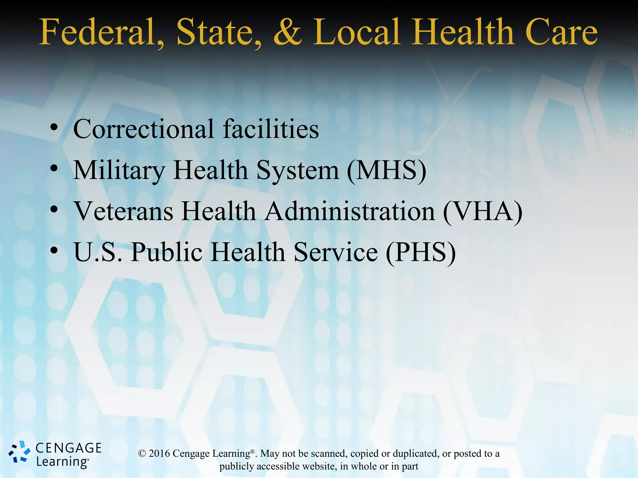 © 2016 Cengage Learning®
. May not be scanned, copied or duplicated, or posted to a
publicly accessible website, in whole or in part
Federal, State, & Local Health Care
• Correctional facilities
• Military Health System (MHS)
• Veterans Health Administration (VHA)
• U.S. Public Health Service (PHS)
 