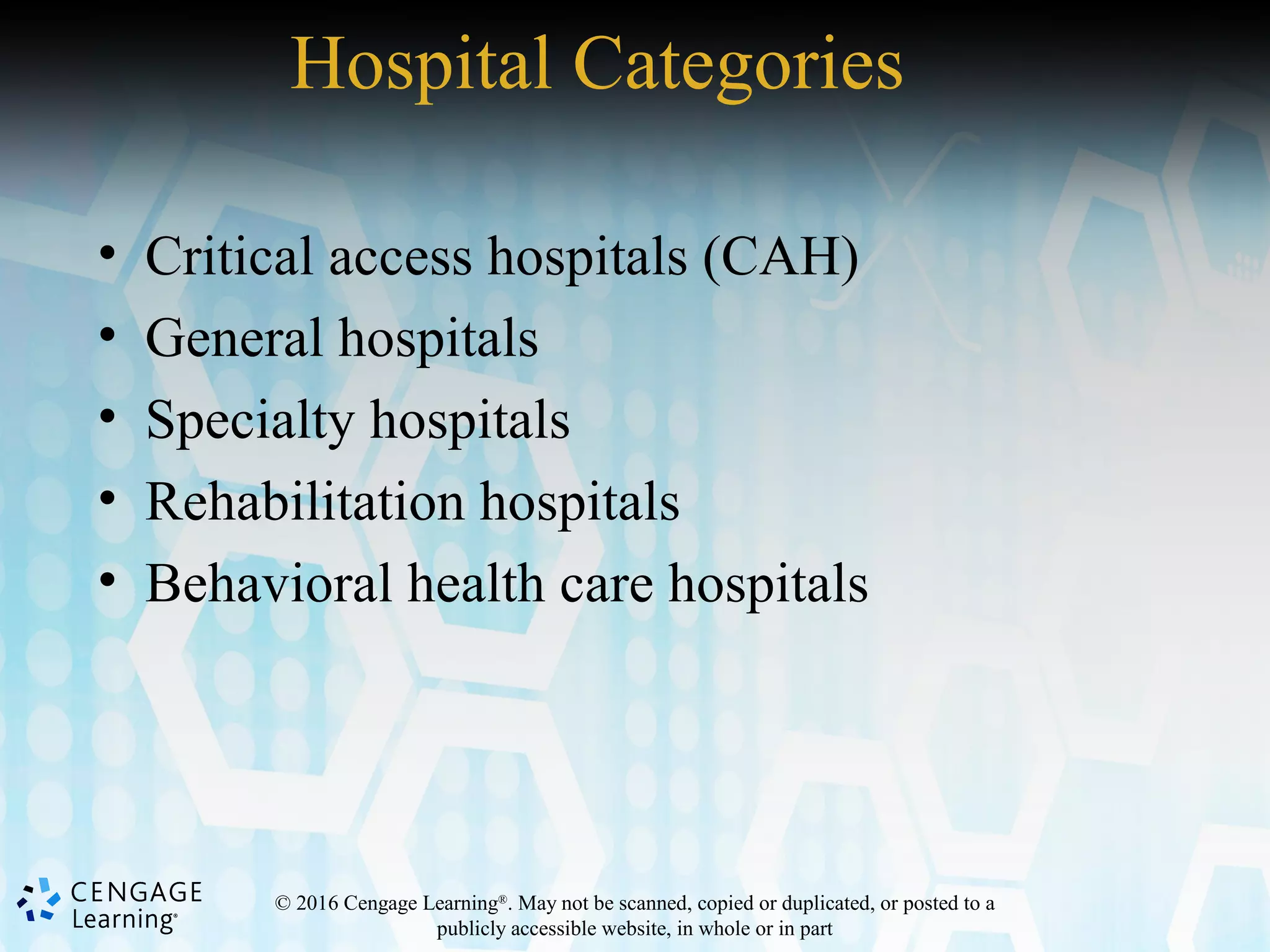 © 2016 Cengage Learning®
. May not be scanned, copied or duplicated, or posted to a
publicly accessible website, in whole or in part
Hospital Categories
• Critical access hospitals (CAH)
• General hospitals
• Specialty hospitals
• Rehabilitation hospitals
• Behavioral health care hospitals
 