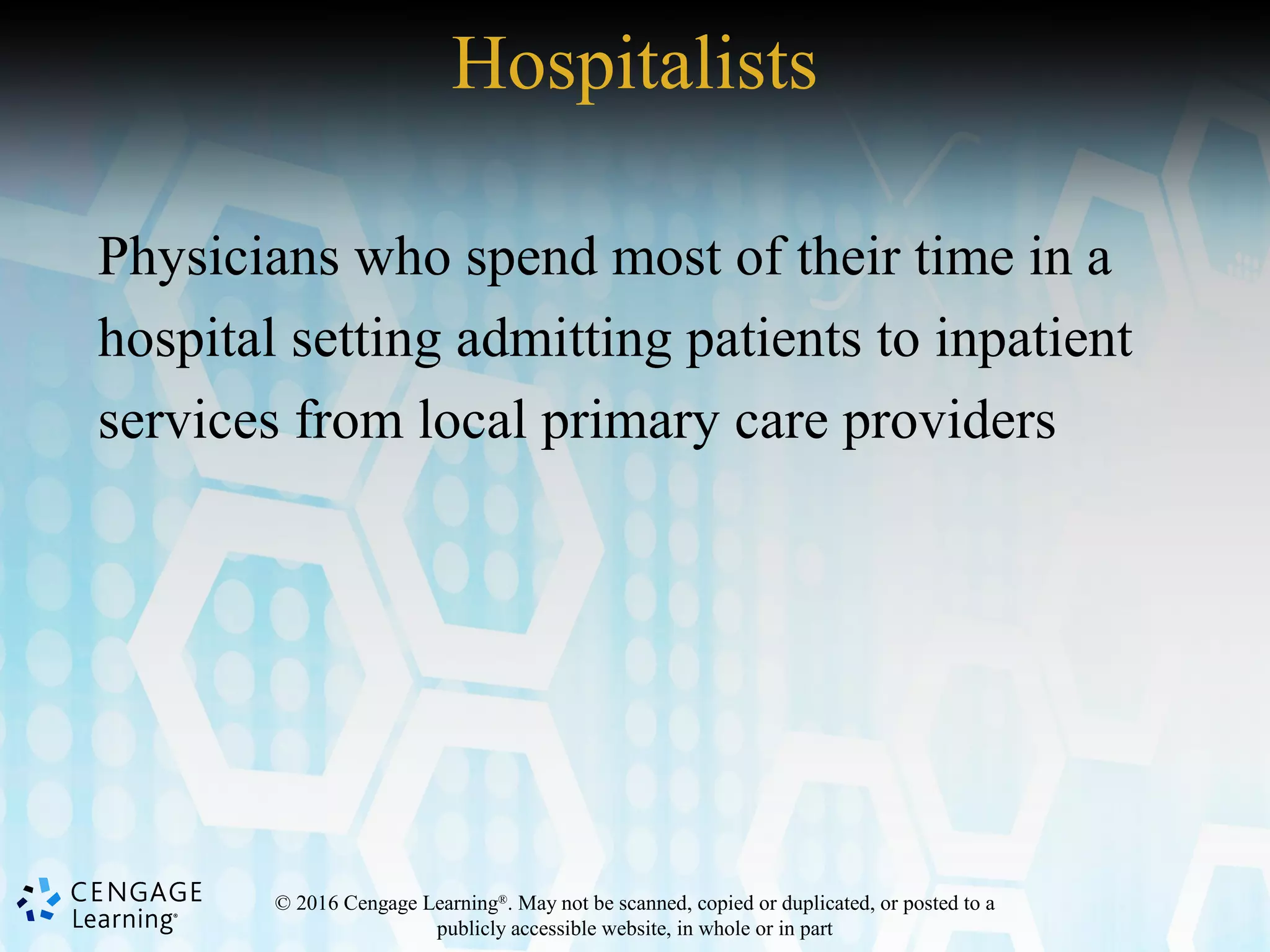 © 2016 Cengage Learning®
. May not be scanned, copied or duplicated, or posted to a
publicly accessible website, in whole or in part
Hospitalists
Physicians who spend most of their time in a
hospital setting admitting patients to inpatient
services from local primary care providers
 