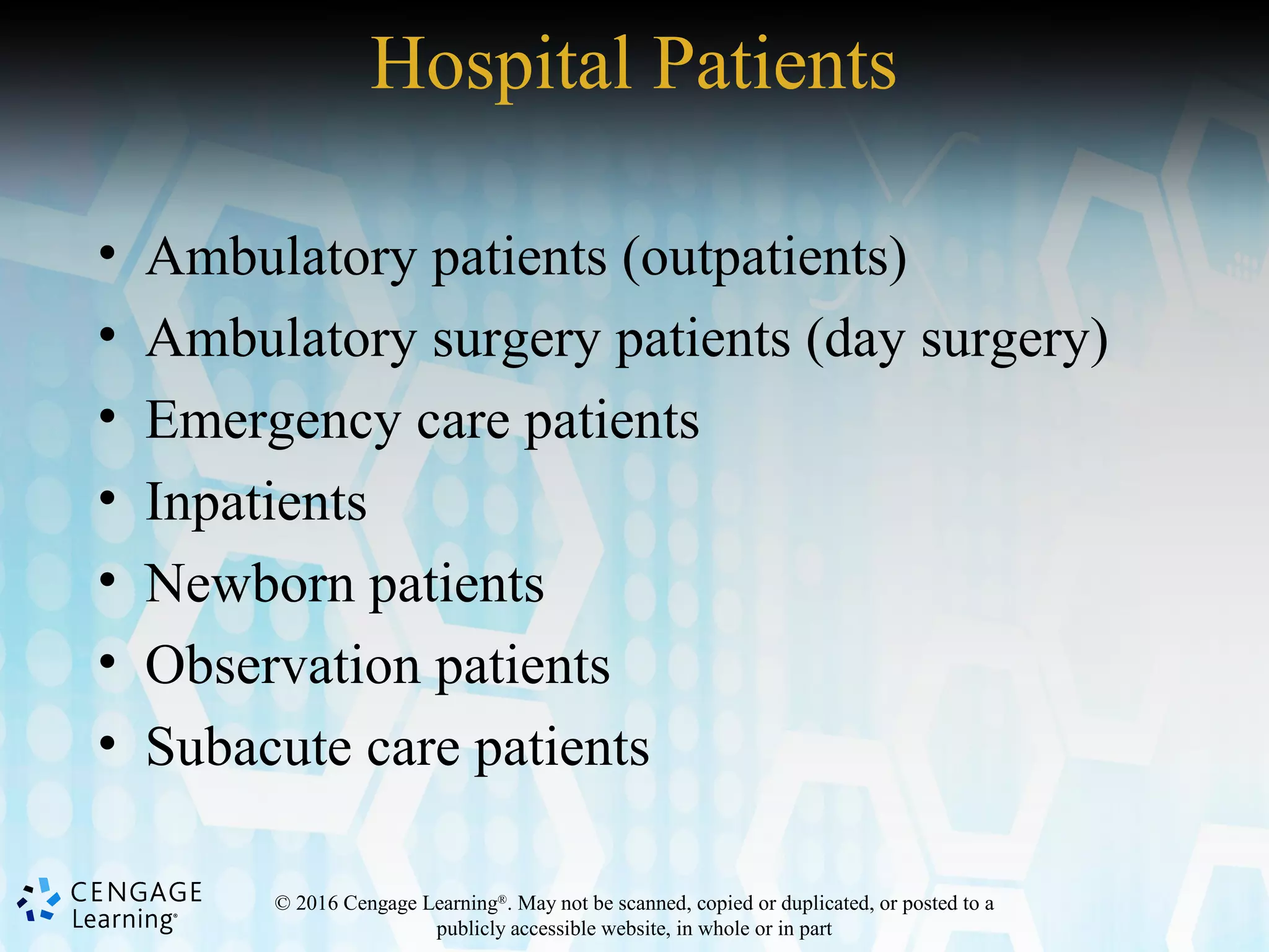 © 2016 Cengage Learning®
. May not be scanned, copied or duplicated, or posted to a
publicly accessible website, in whole or in part
Hospital Patients
• Ambulatory patients (outpatients)
• Ambulatory surgery patients (day surgery)
• Emergency care patients
• Inpatients
• Newborn patients
• Observation patients
• Subacute care patients
 