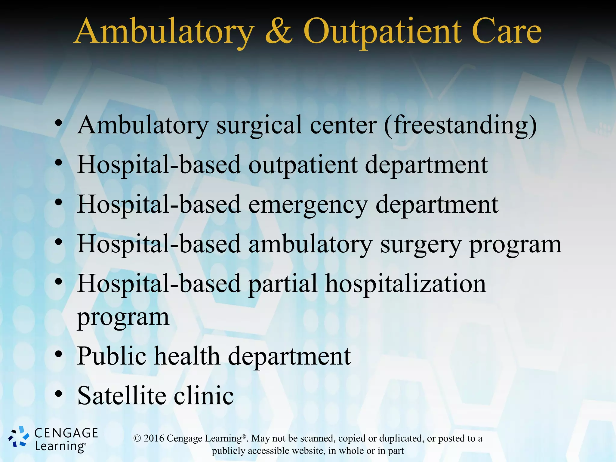 © 2016 Cengage Learning®
. May not be scanned, copied or duplicated, or posted to a
publicly accessible website, in whole or in part
Ambulatory & Outpatient Care
• Ambulatory surgical center (freestanding)
• Hospital-based outpatient department
• Hospital-based emergency department
• Hospital-based ambulatory surgery program
• Hospital-based partial hospitalization
program
• Public health department
• Satellite clinic
 